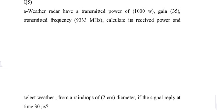 a-Weather radar have a transmitted power of (1000 w), gain (35),
transmitted frequency (9333 MHz), calculate its received power and
select weather, from a raindrops of (2 cm) diameter, if the signal reply at
time 30 μs?
