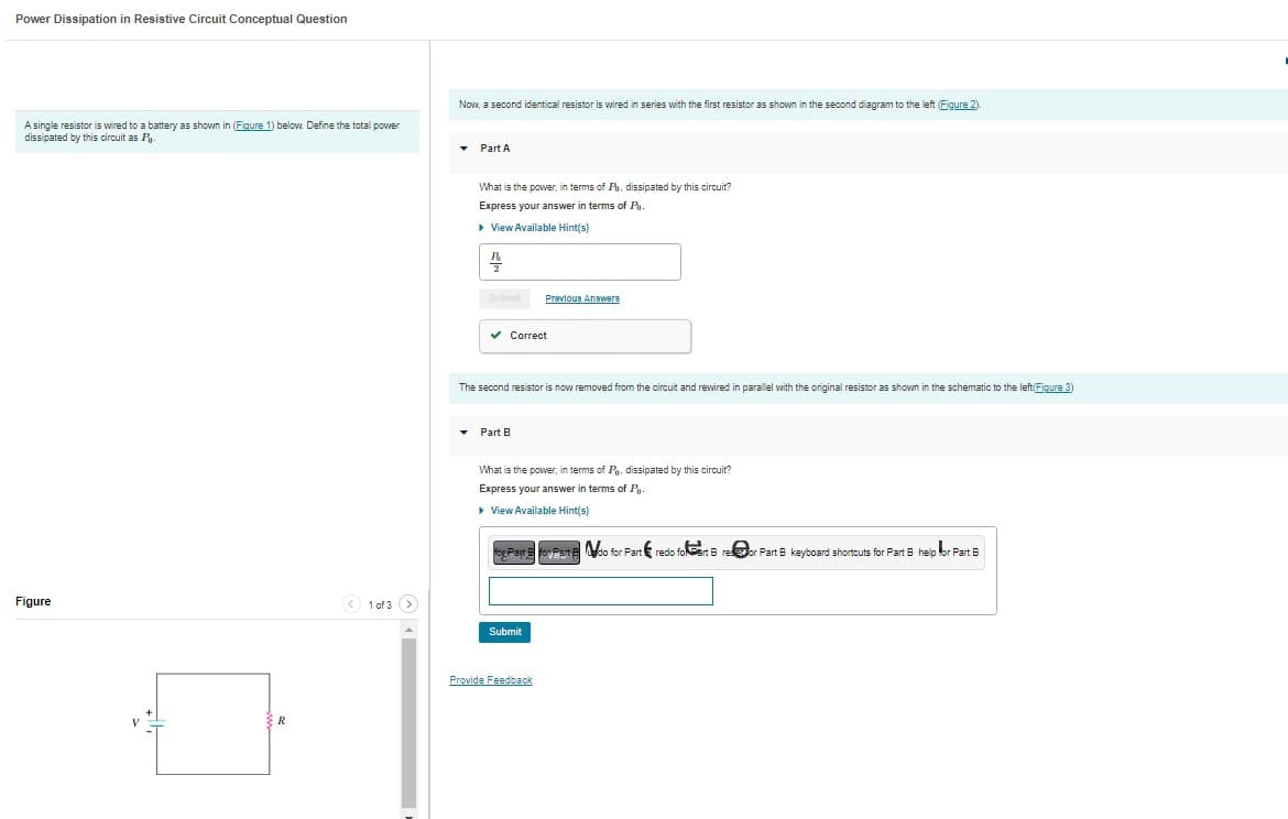 Power Dissipation in Resistive Circuit Conceptual Question
A single resistor is wired to a battery as shown in (Figure 1) below. Define the total power
dissipated by this circuit as P
Figure
R
< 1 of 3 >
Now, a second identical resistor is wired in series with the first resistor as shown in the second diagram to the left (Figure 2).
▾ Part A
What is the power, in terms of Po, dissipated by this circuit?
Express your answer in terms of P.
▸ View Available Hint(s)
B
2
Submit Previous Answere
✓ Correct
The second resistor is now removed from the circuit and rewired in parallel with the original resistor as shown in the schematic to the left(Figure 3)
▾ Part B
What is the power, in terms of Pg. dissipated by this circuit?
Express your answer in terms of Po
▸
▸ View Available Hint(s)
for Past & foveart do for Part redo foart Breor Part B keyboard shortcuts for Part 8 help for Part B
Submit
Provide Feedback