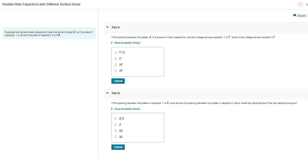 Parallel-Plate Capacitors with Different Surface Areas
Suppose two parallel-plate capacitors have the same charge Q. but the area of
capacitor 1 is A and the area of capacitor 2 is 24.
Part A
If the spacing between the plates, d, is the same in both capacitors, and the voltage across capacitor 1 is V, what is the voltage across capacitor 2?
▸ View Available Hint(s)
O V/2
OV
O 2V
O 4V
Submit
Part B
If the spacing between the plates in capacitor 1 is d, what should the spacing between the plates in capacitor 2 be to make the capacitance of the two capacitors equal?
▸ View Available Hint(s)
d/2
Od
O2d
O 4d
Submit
Review
14