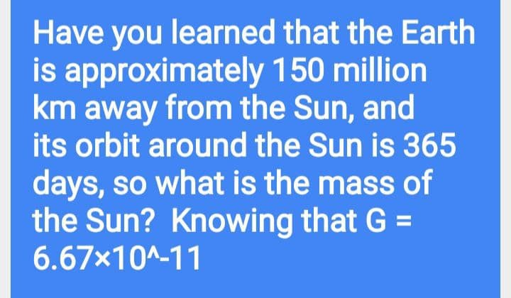 Have you learned that the Earth
is approximately 150 million
km away from the Sun, and
its orbit around the Sun is 365
days, so what is the mass of
the Sun? Knowing that G =
6.67x10A-11
