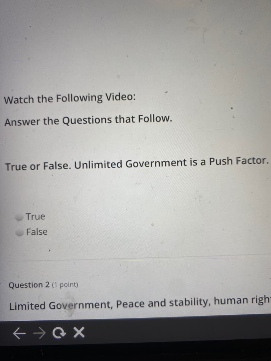Watch the Following Video:
Answer the Questions that Follow.
True or False. Unlimited Government is a Push Factor.
True
False
Question 2 (1 point)
Limited Government, Peace and stability, human right

