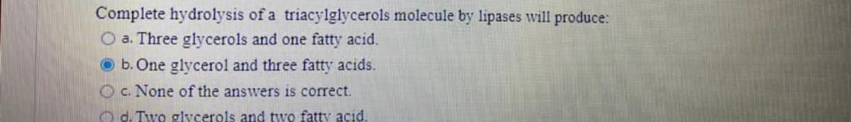 Complete hydrolysis of a triacylglycerols molecule by lipases will produce:
O a. Three glycerols and one fatty acid.
O b. One glycerol and three fatty acids.
O c. None of the answers is correct.
O d. Two glycerols and two fatty acid.
