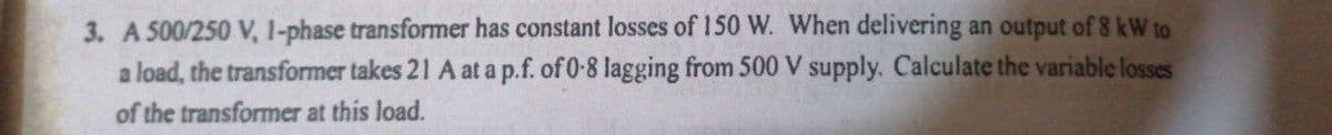 3. A 500/250 V, 1-phase transformer has constant losses of 150 W. When delivering an output of 8 kW to
a load, the transformer takes 21 A at a p.f. of 0-8 lagging from 500 V supply. Calculate the variable losses
of the transformer at this load.