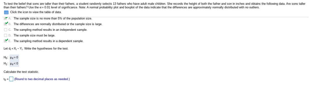 To test the belief that sons are taller than their fathers, a student randomly selects 13 fathers who have adult male children. She records the height of both the father and son in inches and obtains the following data. Are sons taller
than their fathers? Use the a= 0.01 level of significance. Note: A normal probability plot and boxplot of the data indicate that the differences are approximately normally distributed with no outliers.
E Click the icon to view the table of data.
Y A. The sample size is no more than 5% of the population size.
YB. The differences are normally distributed or the sample size is large.
O C. The sampling method results in an independent sample.
O D. The sample size must be large.
YE. The sampling method results in a dependent sample.
Let d; = X; - Yj. Write the hypotheses for the test.
Ho: Hd = 0
H1: Pa<0
Calculate the test statistic.
to = (Round to two decimal places as needed.)
