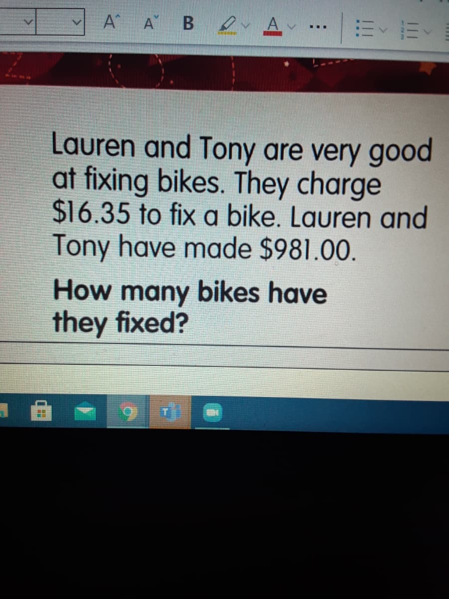 A A B Av
...
Lauren and Tony are very good
at fixing bikes. They charge
$16.35 to fix a bike. Lauren and
Tony have made $981.00.
How many bikes have
they fixed?
