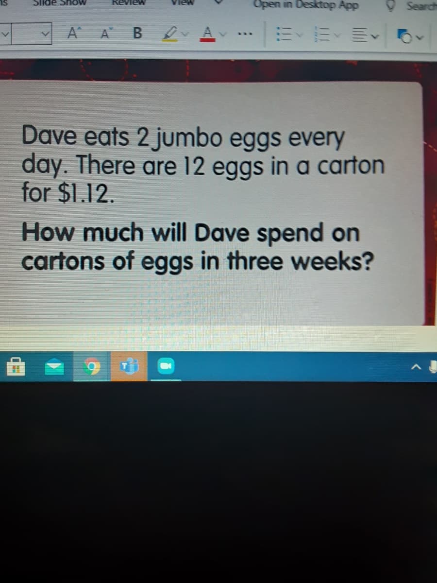 Slide Sh ow
Review
Open in Desktop App
A A B A .
EEE 6
...
Dave eats 2 jumbo eggs every
day. There are 12 eggs in a carton
for $1.12.
How much will Dave spend on
cartons of eggs in three weeks?
