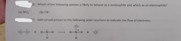 16:- Which of the following species is likely to behave as a nucleophile and which as an electrophile?
(a) NO,
(b) CN
7:-Add curved arrows to the following polar reactions to indicate the flow of electrons:
Ci-Ci: +
H-N-H
H-N-H
+ :C:
H.
