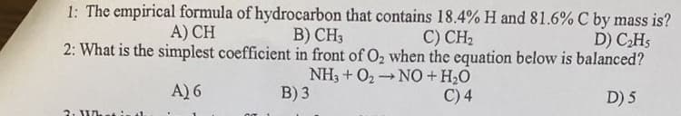 1: The empirical formula of hydrocarbon that contains 18.4% H and 81.6% C by mass is?
B) CH3
2: What is the simplest coefficient in front of O2 when the equation below is balanced?
NH3 + O2 NO+ H2O
A) CH
С) CН
D) CHs
A) 6
B) 3
C) 4
D) 5
