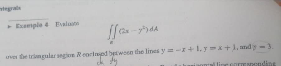 mtegrals
▸ Example 4 Evaluate
ff.(2x.
(2x - y²) dA
R
over the triangular region R enclosed between the lines y = -x + 1, y = x + 1, and y = 3.
dx dy
izontal line corresponding