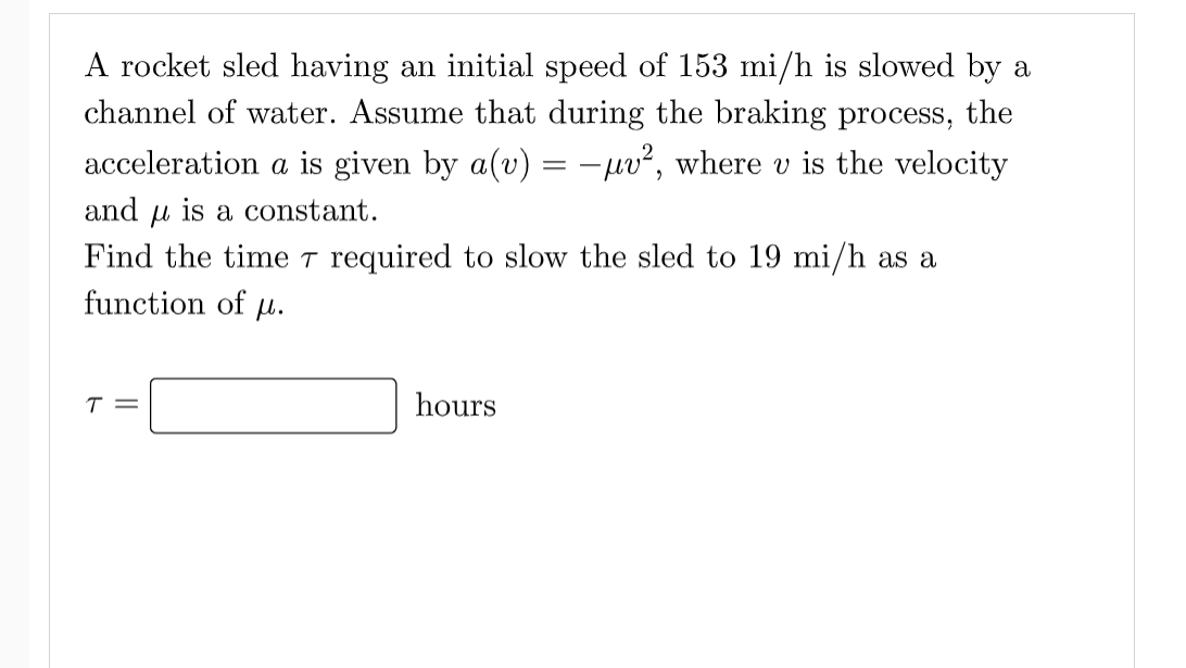 A rocket sled having an initial speed of 153 mi/h is slowed by a
channel of water. Assume that during the braking process, the
acceleration a is given by a(v) = -pv², where v is the velocity
and u is a constant.
Find the time T required to slow the sled to 19 mi/h as a
function of
H.
T =
hours
