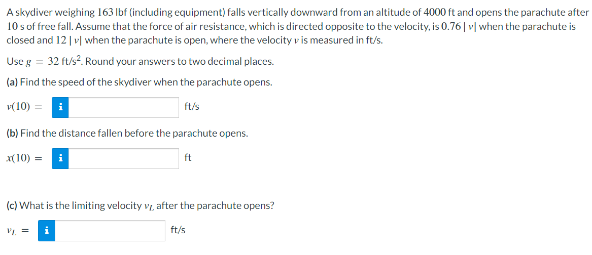 A skydiver weighing 163 Ibf (including equipment) falls vertically downward from an altitude of 4000 ft and opens the parachute after
10 s of free fall. Assume that the force of air resistance, which is directed opposite to the velocity, is 0.76| v| when the parachute is
closed and 12 | v[ when the parachute is open, where the velocity v is measured in ft/s.
Use g = 32 ft/s². Round your answers to two decimal places.
(a) Find the speed of the skydiver when the parachute opens.
v(10) =
i
ft/s
(b) Find the distance fallen before the parachute opens.
x(10) =
i
ft
(c) What is the limiting velocity vị after the parachute opens?
VL =
i
ft/s
