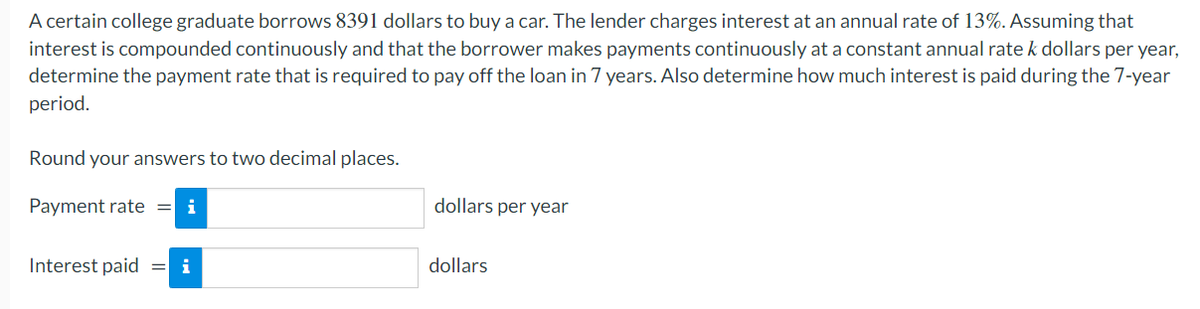 A certain college graduate borrows 8391 dollars to buy a car. The lender charges interest at an annual rate of 13%. Assuming that
interest is compounded continuously and that the borrower makes payments continuously at a constant annual rate k dollars per year,
determine the payment rate that is required to pay off the loan in 7 years. Also determine how much interest is paid during the 7-year
period.
Round your answers to two decimal places.
Payment rate = i
dollars per year
Interest paid
= i
dollars
