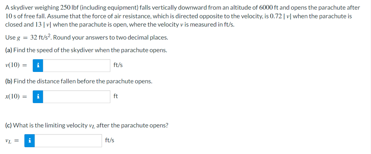 A skydiver weighing 250 lbf (including equipment) falls vertically downward from an altitude of 6000 ft and opens the parachute after
10 s of free fall. Assume that the force of air resistance, which is directed opposite to the velocity, is 0.72| v| when the parachute is
closed and 13| v[ when the parachute is open, where the velocity v is measured in ft/s.
Use g =
32 ft/s?. Round your answers to two decimal places.
(a) Find the speed of the skydiver when the parachute opens.
v(10) =
i
ft/s
(b) Find the distance fallen before the parachute opens.
x(10) =
i
ft
(c) What is the limiting velocity VL after the parachute opens?
VL =
i
ft/s
