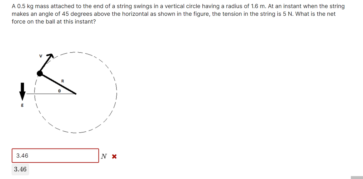 A 0.5 kg mass attached to the end of a string swings in a vertical circle having a radius of 1.6 m. At an instant when the string
makes an angle of 45 degrees above the horizontal as shown in the figure, the tension in the string is 5 N. What is the net
force on the ball at this instant?
V
3.46
|N ×
3.46
