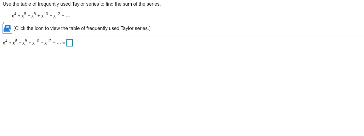 Use the table of frequently used Taylor series to find the sum of the series.
10
+ x° + x° +X
12
+ ...
(Click the icon to view the table of frequently used Taylor series.)
x* + xô + x³
+... =
