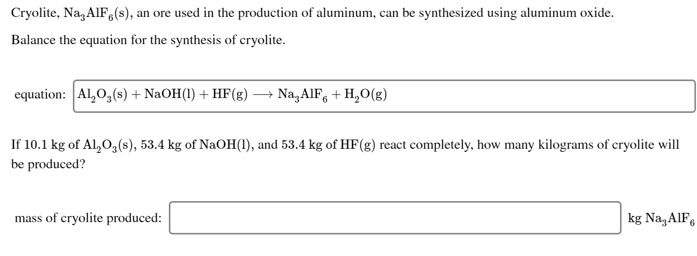 Cryolite, Na, AlF,(s), an ore used in the production of aluminum, can be synthesized using aluminum oxide.
Balance the equation for the synthesis of cryolite.
equation: Al,0,(s) + NaOH(1) + HF(g)
Na,AIF, + H,O(g)
If 10.1 kg of Al,03(s), 53.4 kg of NaOH(1), and 53.4 kg of HF(g) react completely, how many kilograms of cryolite will
be produced?
kg Na3AIF6
mass of cryolite produced:
