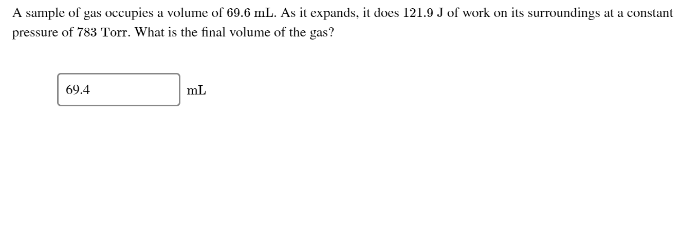 A sample of gas occupies a volume of 69.6 mL. As it expands, it does 121.9 J of work on its surroundings at a constant
pressure of 783 Torr. What is the final volume of the gas?
69.4
mL
