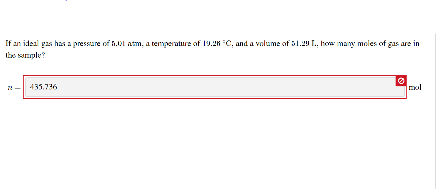If an ideal gas has a pressure of 5.01 atm, a temperature of 19.26 °C, and a volume of 51.29 L, how many moles of gas are in
the sample?
435.736
mol
