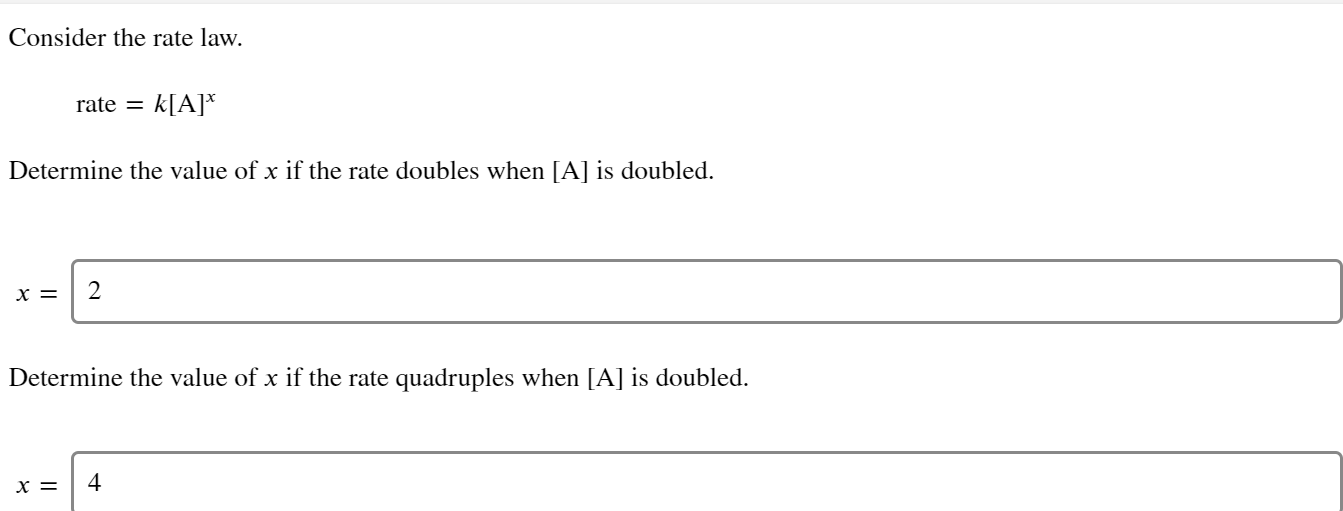 Consider the rate law.
rate =
k[A]*
Determine the value of x if the rate doubles when [A] is doubled.
х %—
Determine the value of x if the rate quadruples when [A] is doubled.
х —
4
