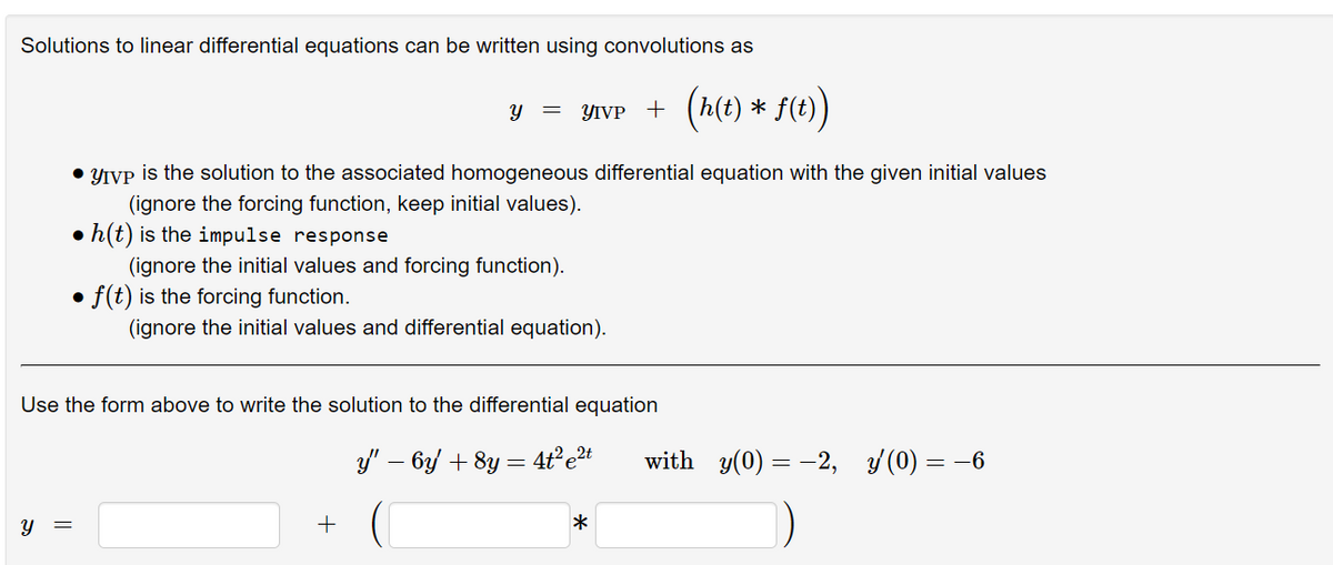 Solutions to linear differential equations can be written using convolutions as
(A(e
) * S1)
YIVP +
• YIVP is the solution to the associated homogeneous differential equation with the given initial values
(ignore the forcing function, keep initial values).
• h(t) is the impulse response
(ignore the initial values and forcing function).
• f(t) is the forcing function.
(ignore the initial values and differential equation).
Use the form above to write the solution to the differential equation
y" – by + 8y = 4ť°et
with y(0) = -2, /(0) = -6
y =
+
