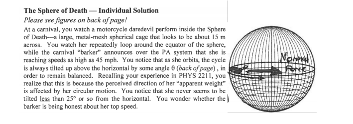 The Sphere of Death – Individual Solution
Please see figures on back of page!
At a carnival, you watch a motorcycle daredevil perform inside the Sphere
of Death-a large, metal-mesh spherical cage that looks to be about 15 m
across. You watch her repeatedly loop around the equator of the sphere,
while the carnival “barker" announces over the PA system that she is
reaching speeds as high as 45 mph. You notice that as she orbits, the cycle
is always tilted up above the horizontal by some angle 0 (back of page), in
order to remain balanced. Recalling your experience in PHYS 2211, you
realize that this is because the perceived direction of her “apparent weight"
is affected by her circular motion. You notice that she never seems to be
tilted less than 25° or so from the horizontal. You wonder whether the
barker is being honest about her top speed.
Newma
