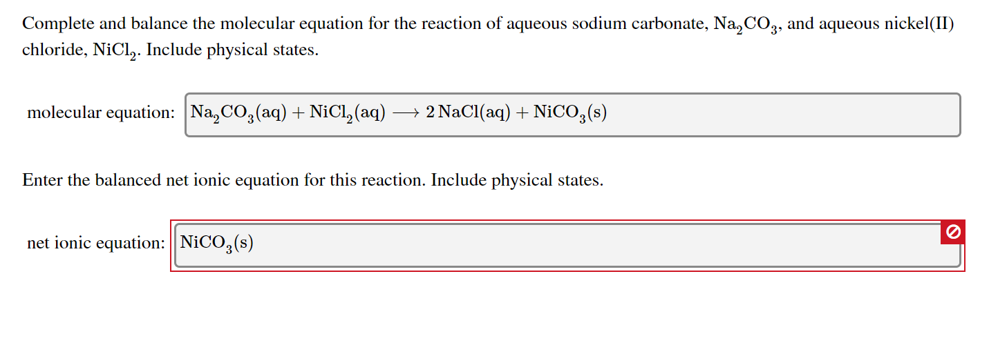 Complete and balance the molecular equation for the reaction of aqueous sodium carbonate, Na, CO,, and aqueous nickel(II)
chloride, NiCl,. Include physical states.
molecular equation: Na, CO,(aq) + NiCl, (aq) → 2 NaCl(aq) + NICO,(s)
Enter the balanced net ionic equation for this reaction. Include physical states.
net ionic equation: NICO, (s)
