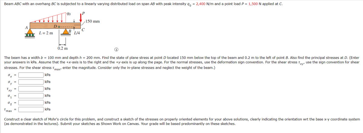 Beam ABC with an overhang BC is subjected to a linearly varying distributed load on span AB with peak intensity q, = 2,400 N/m and a point load P = 1,500 N applied at C.
|90
150 mm
Do-----
B
A
C
L/4
L=2 m
0.2 m
The beam has a width b = 100 mm and depth h = 200 mm. Find the state of plane stress at point D located 150 mm below the top of the beam and 0.2 m to the left of point B. Also find the principal stresses at D. (Enter
your answers in kPa. Assume that the +x-axis is to the right and the +y-axis is up along the page. For the normal stresses, use the deformation sign convention. For the shear stress t use the sign convention for shear
stresses. For the shear stress Tmay enter the magnitude. Consider only the in-plane stresses and neglect the weight of the beam.)
kPa
kPa
kPa
Txy
kPa
01
kPa
02
kPa
Construct a clear sketch of Mohr's circle for this problem, and construct a sketch of the stresses on properly oriented elements for your above solutions, clearly indicating the orientation wrt the base x-y coordinate system
(as demonstrated in the lectures). Submit your sketches as Shown Work on Canvas. Your grade will be based predominantly on these sketches.
Tmax
I| ||
