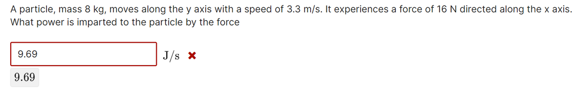 A particle, mass 8 kg, moves along the y axis with a speed of 3.3 m/s. It experiences a force of 16 N directed along the x axis.
What power is imparted to the particle by the force
9.69
J/s x
9.69
