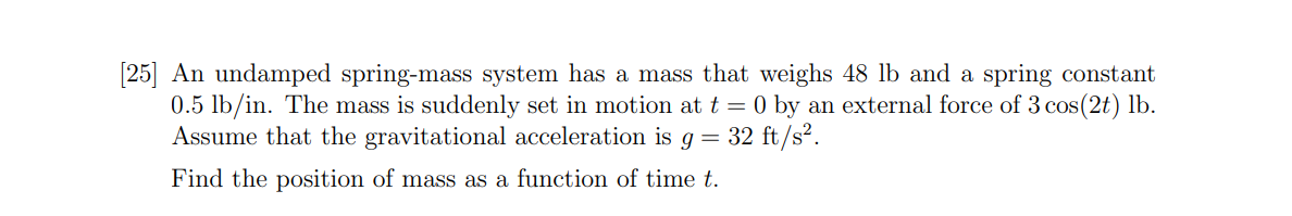 [25] An undamped spring-mass system has a mass that weighs 48 lb and a spring constant
0.5 lb/in. The mass is suddenly set in motion at t = 0 by an external force of 3 cos(2t) lb.
Assume that the gravitational acceleration is g = 32 ft/s?.
Find the position of mass as a function of time t.
