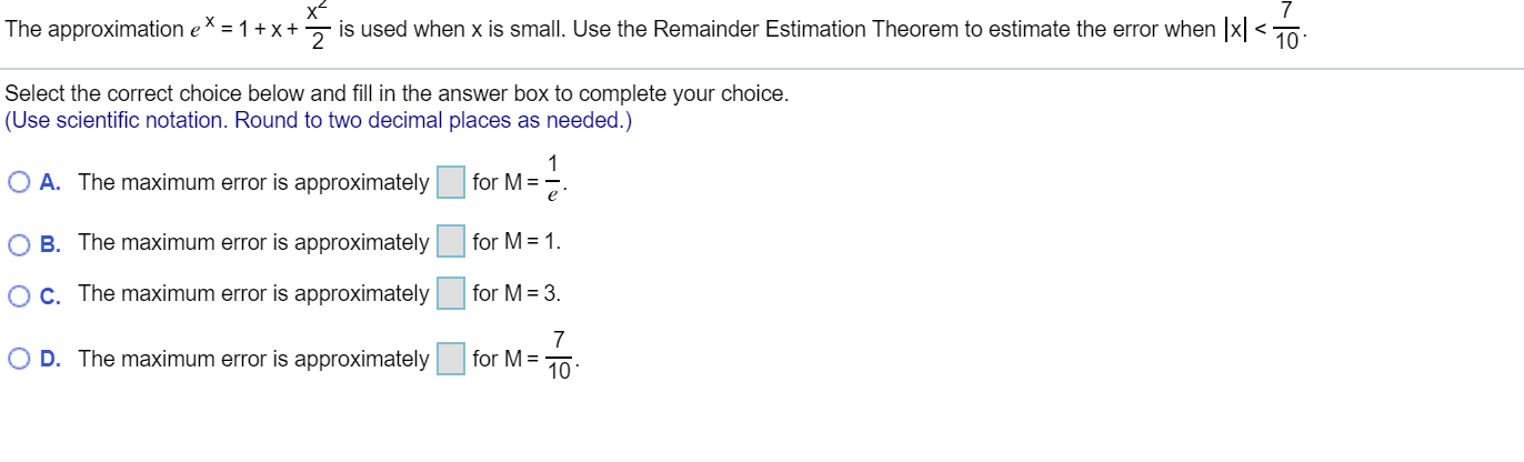 The approximation eX = 1+x + is used when x is small. Use the Remainder Estimation Theorem to estimate the error when x <To:
Select the correct choice below and fill in the answer box to complete your choice.
(Use scientific notation. Round to two decimal places as needed.)
O A. The maximum error is approximately
for M =
O B. The maximum error is approximately
for M = 1.
Oc The maximum error is approximately
for M = 3.
O D. The maximum error is approximately
for M =
10
