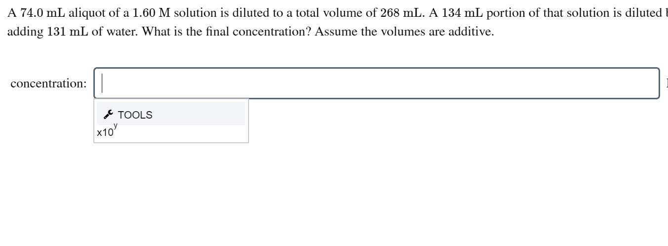 A 74.0 mL aliquot of a 1.60 M solution is diluted to a total volume of 268 mL. A 134 mL portion of that solution is diluted t
adding 131 mL of water. What is the final concentration? Assume the volumes are additive.
concentration:
* TOOLS
x10

