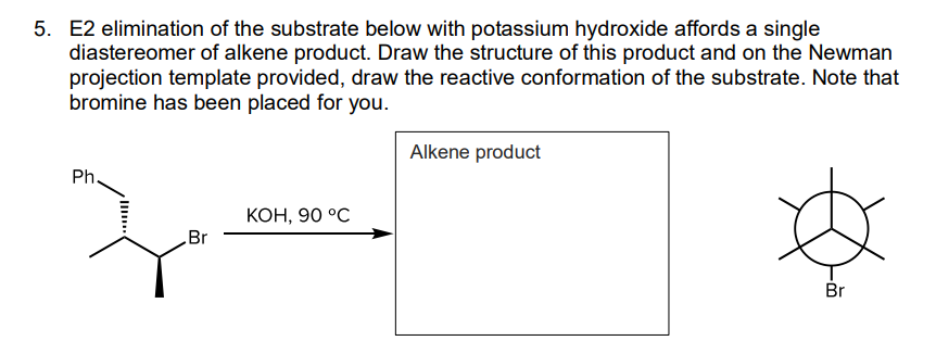 5. E2 elimination of the substrate below with potassium hydroxide affords a single
diastereomer of alkene product. Draw the structure of this product and on the Newman
projection template provided, draw the reactive conformation of the substrate. Note that
bromine has been placed for you.
Alkene product
Ph.
КОН, 90 °С
Br
Br
