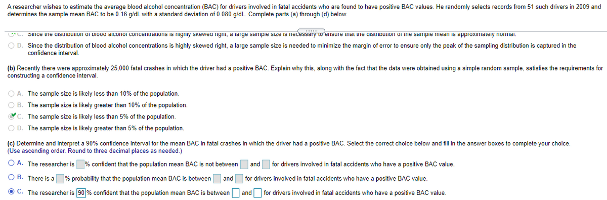 A researcher wishes to estimate the average blood alcohol concentration (BAC) for drivers involved in fatal accidents who are found to have positive BAC values. He randomly selects records from 51 such drivers in 2009 and
determines the sample mean BAC to be 0.16 g/dL with a standard deviation of 0.080 g/dL. Complete parts (a) through (d) below.
U. Since une uisuibuuon oi Dioou aiconoi concenuaions is igriiy Skeweu ngrii, a large sampie size is necessary to ernsure unai uie uisuipuIon oi ne sampie meaI is approximateiy rnomai.
O D. Since the distribution of blood alcohol concentrations is highly skewed right, a large sample size is needed to minimize the margin of error to ensure only the peak of the sampling distribution is captured in the
confidence interval.
(b) Recently there were approximately 25,000 fatal crashes in which the driver had a positive BAC. Explain why this, along with the fact that the data were obtained using a simple random sample, satisfies the requirements for
constructing a confidence interval.
O A. The sample size is likely less than 10% of the population.
O B. The sample size is likely greater than 10% of the population.
OC. The sample size is likely less than 5% of the population.
O D. The sample size is likely greater than 5% of the population.
(c) Determine and interpret a 90% confidence interval for the mean BAC in fatal crashes in which the driver had a positive BAC. Select the correct choice below and fill in the answer boxes to complete your choice.
(Use ascending order. Round to three decimal places as needed.)
O A. The researcher is % confident that the population mean BAC is not between
and
for drivers involved in fatal accidents who have a positive BAC value.
O B. There is a
% probability that the population mean BAC is between
and
for drivers involved in fatal accidents who have a positive BAC value.
O C. The researcher is 90 % confident that the population mean BAC is between and
for drivers involved in fatal accidents who have a positive BAC value.
