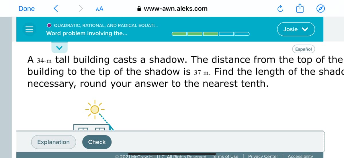 Done
>
AA
www-awn.aleks.com
O QUADRATIC, RATIONAL, AND RADICAL EQUATI...
Josie
Word problem involving the...
Español
A 34-m tall building casts a shadow. The distance from the top of the
building to the tip of the shadow is 37 m. Find the length of the shado
necessary, round your answer to the nearest tenth.
Explanation
Check
© 2021 McGraw Hill LLC. All Rights Reserved. Terms of Use | Privacy Center Accessibility
