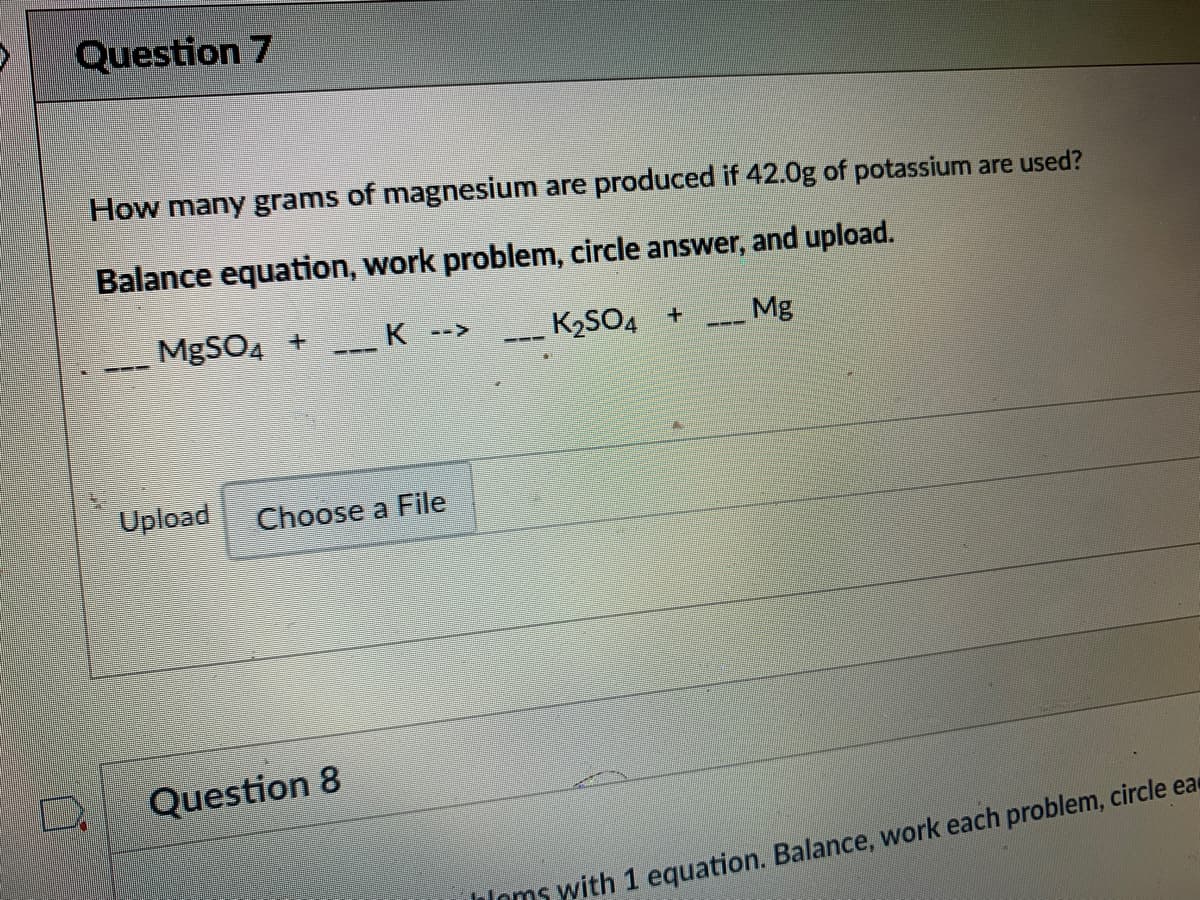 Question 7
How many grams of magnesium are produced if 42.0g of potassium are used?
Balance equation, work problem, circle answer, and upload.
MgSO4 +
K
K2SO4 +
Mg
-->
---
---
Upload
Choose a File
Question 8
iioms with 1 equation. Balance, work each problem, circle ea
