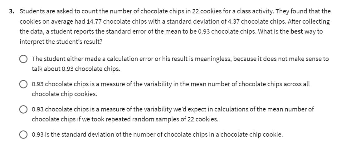 3. Students are asked to count the number of chocolate chips in 22 cookies for a class activity. They found that the
cookies on average had 14.77 chocolate chips with a standard deviation of 4.37 chocolate chips. After collecting
the data, a student reports the standard error of the mean to be 0.93 chocolate chips. What is the best way to
interpret the student's result?
The student either made a calculation error or his result is meaningless, because it does not make sense to
talk about 0.93 chocolate chips.
0.93 chocolate chips is a measure of the variability in the mean number of chocolate chips across all
chocolate chip cookies.
0.93 chocolate chips is a measure of the variability we'd expect in calculations of the mean number of
chocolate chips if we took repeated random samples of 22 cookies.
0.93 is the standard deviation of the number of chocolate chips in a chocolate chip cookie.