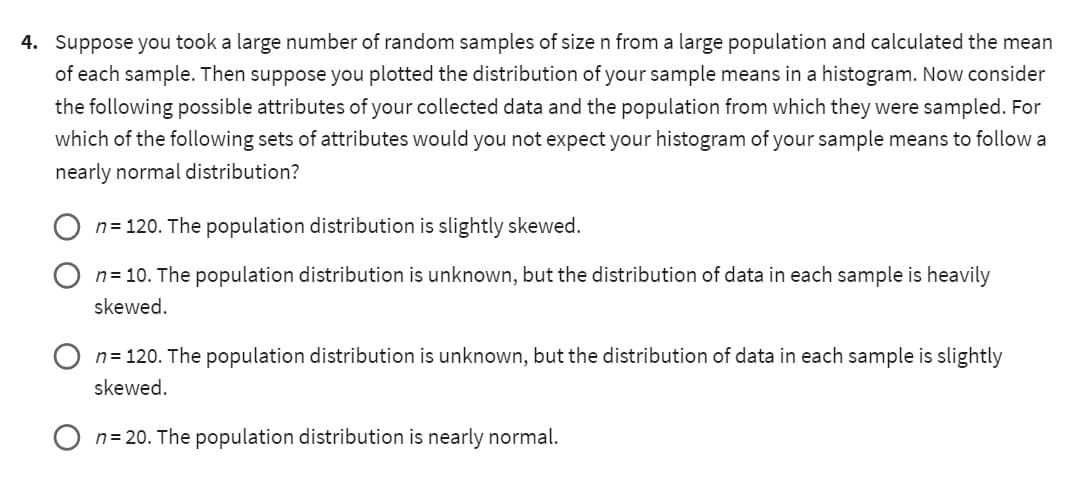 4. Suppose you took a large number of random samples of size n from a large population and calculated the mean
of each sample. Then suppose you plotted the distribution of your sample means in a histogram. Now consider
the following possible attributes of your collected data and the population from which they were sampled. For
which of the following sets of attributes would you not expect your histogram of your sample means to follow a
nearly normal distribution?
n=120. The population distribution is slightly skewed.
n = 10. The population distribution is unknown, but the distribution of data in each sample is heavily
skewed.
n=120. The population distribution is unknown, but the distribution of data in each sample is slightly
skewed.
n=20. The population distribution is nearly normal.