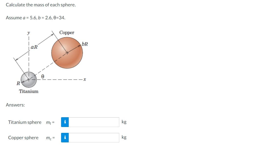 Calculate the mass of each sphere.
Assume a = 5.6, b = 2.6, 0-34.
R
y
1
Answers:
aR
Titanium
Titanium sphere mt=
Copper sphere
mc =
Copper
i
i
bR
-x
kg
kg