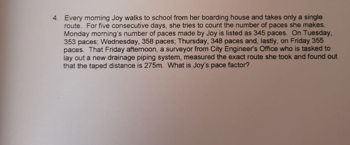 4. Every moming Joy walks to school from her boarding house and takes only a single
route. For five consecutive days, she tries to count the number of paces she makes.
Monday morning's number of paces made by Joy is listed as 345 paces. On Tuesday,
353 paces; Wednesday, 358 paces; Thursday, 348 paces and, lastly, on Friday 355
paces. That Friday afternoon, a surveyor from City Engineer's Office who is tasked to
lay out a new drainage piping system, measured the exact route she took and found out
that the taped distance is 275m. What is Joy's pace factor?