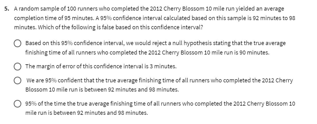 5. A random sample of 100 runners who completed the 2012 Cherry Blossom 10 mile run yielded an average
completion time of 95 minutes. A 95% confidence interval calculated based on this sample is 92 minutes to 98
minutes. Which of the following is false based on this confidence interval?
Based on this 95% confidence interval, we would reject a null hypothesis stating that the true average
finishing time of all runners who completed the 2012 Cherry Blossom 10 mile run is 90 minutes.
The margin of error of this confidence interval is 3 minutes.
We are 95% confident that the true average finishing time of all runners who completed the 2012 Cherry
Blossom 10 mile run is between 92 minutes and 98 minutes.
95% of the time the true average finishing time of all runners who completed the 2012 Cherry Blossom 10
mile run is between 92 minutes and 98 minutes.