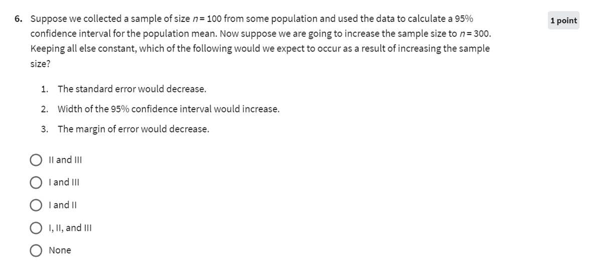 6. Suppose we collected a sample of size n = 100 from some population and used the data to calculate a 95%
confidence interval for the population mean. Now suppose we are going to increase the sample size to n = 300.
Keeping all else constant, which of the following would we expect to occur as a result of increasing the sample
size?
1. The standard error would decrease.
2. Width of the 95% confidence interval would increase.
3. The margin of error would decrease.
II and III
I and III
I and II
I, II, and III
None
1 point