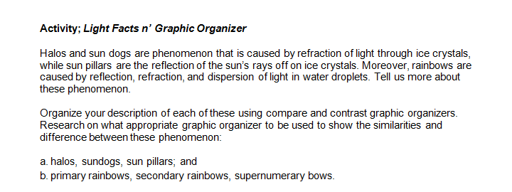 Activity; Light Facts n' Graphic Organizer
Halos and sun dogs are phenomenon that is caused by refraction of light through ice crystals,
while sun pillars are the reflection of the sun's rays off on ice crystals. Moreover, rainbows are
caused by reflection, refraction, and dispersion of light in water droplets. Tell us more about
these phenomenon.
Organize your description of each of these using compare and contrast graphic organizers.
Research on what appropriate graphic organizer to be used to show the similarities and
difference between these phenomenon:
a. halos, sundogs, sun pillars; and
b. primary rainbows, secondary rainbows, supernumerary bows.
