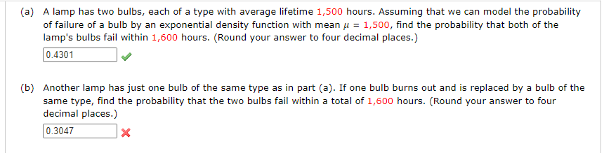 (a) A lamp has two bulbs, each of a type with average lifetime 1,500 hours. Assuming that we can model the probability
of failure of a bulb by an exponential density function with mean μ = 1,500, find the probability that both of the
lamp's bulbs fail within 1,600 hours. (Round your answer to four decimal places.)
0.4301
(b) Another lamp has just one bulb of the same type as in part (a). If one bulb burns out and is replaced by a bulb of the
same type, find the probability that the two bulbs fail within a total of 1,600 hours. (Round your answer to four
decimal places.)
0.3047
X