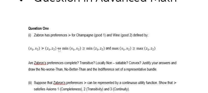 Question One
) Zabron has preferences > for Champagne (good 1) and Wine (good 2) defined by.
(x1, x2) > (21, 22) e min (x, x2) 2 min (z1. z2) and max (x, x2) 2 max (z,, 2)
Are Zabron's preferences complete? Transitive? Locally Non – satiable? Convex? Justify your answers and
draw the No-worse-Than, No-Better-Than and the Indifference set of a representative bundle.
(i) Suppose that Zabron's preferences > can be represented by a continuous utility function. Show that >
satisfies Axioms 1 (Completeness), 2 (Transitivity) and 3 (Continuity).
