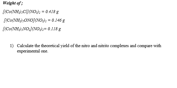 Weight of;
[(Co(NH);CI](NO:); = 0.418 g
[(Co(NH3);ONO](NO;); = 0.146 g
[(Co(NH);NO;J(NO:);= 0.118 g
1) Calculate the theoretical yield of the nitro and nitrito complexes and compare with
experimental one.
