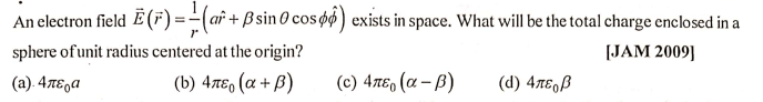 An electron field E (F) =-(af + ß sin 0 cos øø ) exists in space. What will be the total charge enclosed in a
sphere of unit radius centered at the origin?
[JAM 2009]
(a). 4TE,a
(b) 4πε0 (α + β)
( c) 4πε, (α-β)
(d) 4tE,ß
