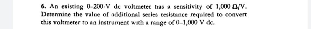 6. An existing 0-200-V dc voltmeter has a sensitivity of 1,000 /V.
Determine the value of additional series resistance required to convert
this voltmeter to an instrument with a range of 0-1,000 V dc.