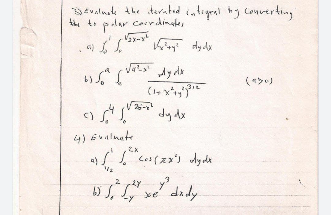 3) Evalnate the iterated integral by
the to palar coerdingter
cConverting
Ay dx
(a>0)
c) Si
V 25-x
dy dx
4) Evalnate
S. cos(スメ) dydk
2X
a).
112
2
2Y
xe' dxdy
