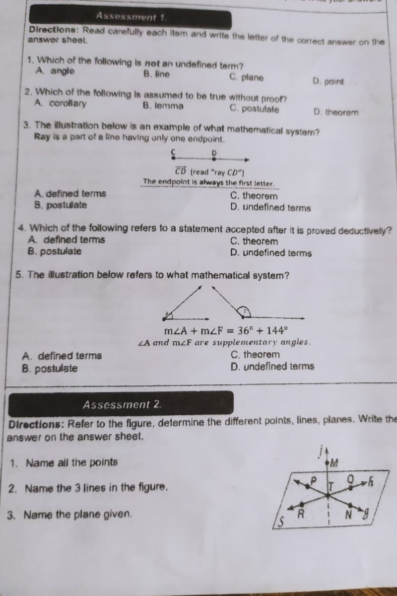 Assessment 1.
Directions: Read carefully each Item and write the letter of the correct answer on the
answer sheel.
1. Which of the following is not an undefined term?
A. angle
B. line
C. plane
D. point
2. Which of the following Is assumed to be true without proof?
A. corollary
B. lemma
C. postulate
D. theorem
3. The illustration below is an example of what mathematical system?
Ray is a part of a line having only one endpoint.
CD (read "ray CD")
The endpoint is always the first letter.
A. defined terms
B. postulate
C. theorem
D. undefined terms
4. Which of the following refers to a statement accepted after it is proved deductively?
A. defined terms
B. postulate
C. theorem
D. undefined terms
5. The illustration below refers to what mathematical system?
mLA + m4F = 36° + 144°
LA and mzF are supplementary angles.
A. defined terms
B. postulate
C, theorem
D. undefined terms
Assessment 2.
Directions: Refer to the figure, determine the different points, lines, planes. Write the
answer on the answer sheet,
1. Name ail the points
2. Name the 3 lines in the figure.
3. Name the plane given.
