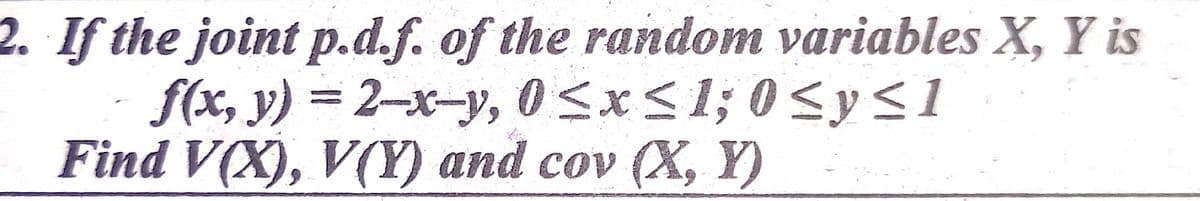 2. If the joint p.d.f. of the random variables X, Y is
f(x, y) = 2-x-y, 0<x<1; 0 <y<1
Find V(X), V(Y) and cov (X, Y)
